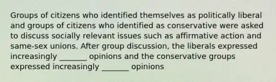 Groups of citizens who identified themselves as politically liberal and groups of citizens who identified as conservative were asked to discuss socially relevant issues such as affirmative action and same-sex unions. After group discussion, the liberals expressed increasingly _______ opinions and the conservative groups expressed increasingly _______ opinions