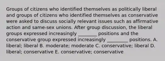 Groups of citizens who identified themselves as politically liberal and groups of citizens who identified themselves as conservative were asked to discuss socially relevant issues such as <a href='https://www.questionai.com/knowledge/k15TsidlpG-affirmative-action' class='anchor-knowledge'>affirmative action</a> and same-sex unions. After group discussion, the liberal groups expressed increasingly ________ positions and the conservative group expressed increasingly _________ positions. A. liberal; liberal B. moderate; moderate C. conservative; liberal D. liberal; conservative E. conservative; conservative