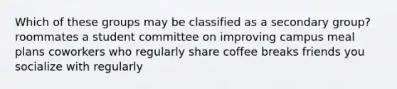 Which of these groups may be classified as a secondary group? roommates a student committee on improving campus meal plans coworkers who regularly share coffee breaks friends you socialize with regularly