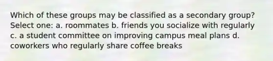 Which of these groups may be classified as a secondary group? Select one: a. roommates b. friends you socialize with regularly c. a student committee on improving campus meal plans d. coworkers who regularly share coffee breaks