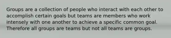 Groups are a collection of people who interact with each other to accomplish certain goals but teams are members who work intensely with one another to achieve a specific common goal. Therefore all groups are teams but not all teams are groups.