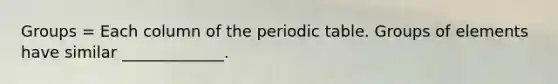 Groups = Each column of the periodic table. Groups of elements have similar _____________.