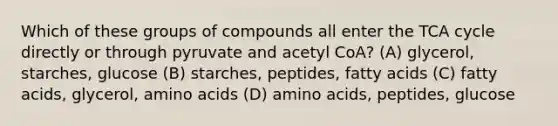 Which of these groups of compounds all enter the TCA cycle directly or through pyruvate and acetyl CoA? (A) glycerol, starches, glucose (B) starches, peptides, fatty acids (C) fatty acids, glycerol, amino acids (D) amino acids, peptides, glucose