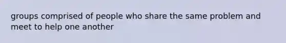 groups comprised of people who share the same problem and meet to help one another