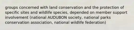 groups concerned with land conservation and the protection of specific sites and wildlife species, depended on member support involvement (national AUDUBON society, national parks conservation association, national wildlife federation)