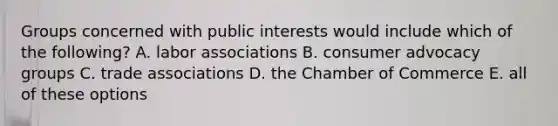 Groups concerned with public interests would include which of the following? A. labor associations B. consumer advocacy groups C. trade associations D. the Chamber of Commerce E. all of these options