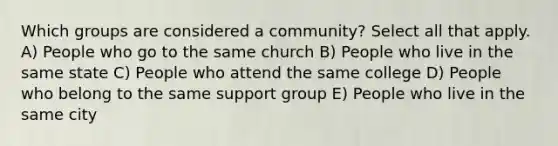 Which groups are considered a community? Select all that apply. A) People who go to the same church​ B) People who live in the same state C) People who attend the same college D) People who belong to the same support group E) People who live in the same city