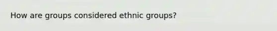 How are groups considered ethnic groups?