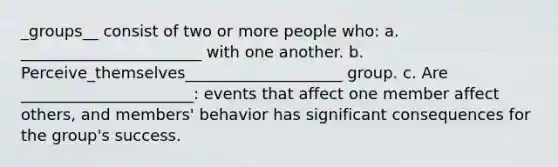 _groups__ consist of two or more people who: a. _______________________ with one another. b. Perceive_themselves____________________ group. c. Are ______________________: events that affect one member affect others, and members' behavior has significant consequences for the group's success.