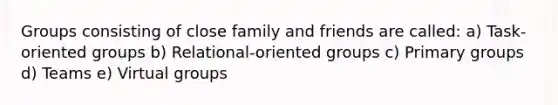 Groups consisting of close family and friends are called: a) Task-oriented groups b) Relational-oriented groups c) Primary groups d) Teams e) Virtual groups