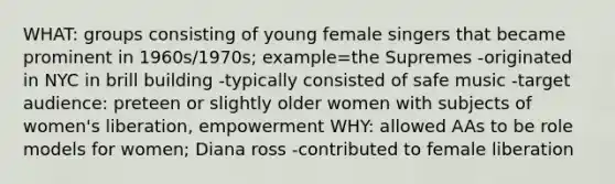 WHAT: groups consisting of young female singers that became prominent in 1960s/1970s; example=the Supremes -originated in NYC in brill building -typically consisted of safe music -target audience: preteen or slightly older women with subjects of women's liberation, empowerment WHY: allowed AAs to be role models for women; Diana ross -contributed to female liberation