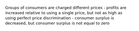 Groups of consumers are charged different prices - profits are increased relative to using a single price, but not as high as using perfect price discrimination - consumer surplus is decreased, but consumer surplus is not equal to zero