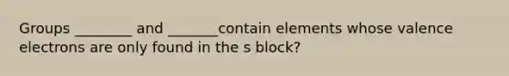 Groups ________ and _______contain elements whose valence electrons are only found in the s block?