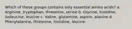 Which of these groups contains only essential amino acids? a. Arginine, tryptophan, threonine, serine b. Glycine, histidine, isoleucine, leucine c. Valine, glutamine, aspirin, alanine d. Phenylalanine, threonine, histidine, leucine