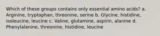 Which of these groups contains only essential amino acids? a. Arginine, tryptophan, threonine, serine b. Glycine, histidine, isoleucine, leucine c. Valine, glutamine, aspirin, alanine d. Phenylalanine, threonine, histidine, leucine