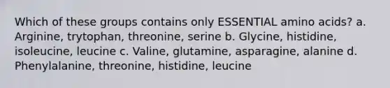 Which of these groups contains only ESSENTIAL amino acids? a. Arginine, trytophan, threonine, serine b. Glycine, histidine, isoleucine, leucine c. Valine, glutamine, asparagine, alanine d. Phenylalanine, threonine, histidine, leucine