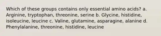 Which of these groups contains only essential amino acids? a. Arginine, tryptophan, threonine, serine b. Glycine, histidine, isoleucine, leucine c. Valine, glutamine, asparagine, alanine d. Phenylalanine, threonine, histidine, leucine