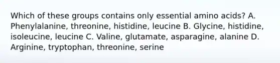 Which of these groups contains only essential amino acids? A. Phenylalanine, threonine, histidine, leucine B. Glycine, histidine, isoleucine, leucine C. Valine, glutamate, asparagine, alanine D. Arginine, tryptophan, threonine, serine