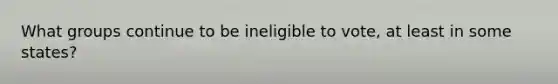 What groups continue to be ineligible to vote, at least in some states?