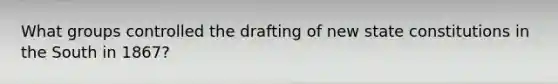 What groups controlled the drafting of new state constitutions in the South in 1867?