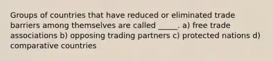 Groups of countries that have reduced or eliminated trade barriers among themselves are called _____. a) free trade associations b) opposing trading partners c) protected nations d) comparative countries