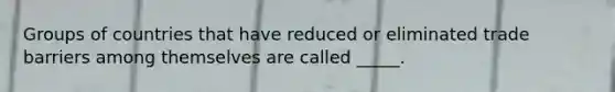 Groups of countries that have reduced or eliminated trade barriers among themselves are called _____.