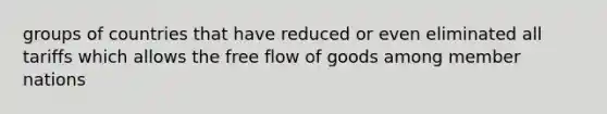 groups of countries that have reduced or even eliminated all tariffs which allows the free flow of goods among member nations