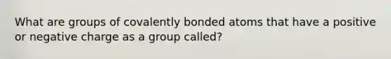 What are groups of covalently bonded atoms that have a positive or negative charge as a group called?