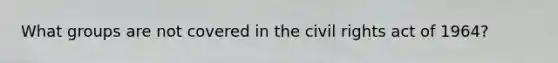 What groups are not covered in the civil rights act of 1964?