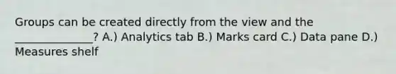 Groups can be created directly from the view and the ______________? A.) Analytics tab B.) Marks card C.) Data pane D.) Measures shelf