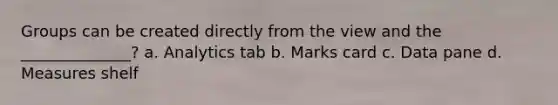 Groups can be created directly from the view and the ______________? a. Analytics tab b. Marks card c. Data pane d. Measures shelf