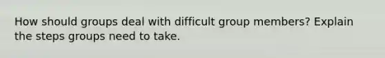 How should groups deal with difficult group members? Explain the steps groups need to take.