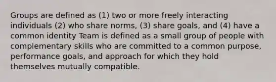 Groups are defined as (1) two or more freely interacting individuals (2) who share norms, (3) share goals, and (4) have a common identity Team is defined as a small group of people with complementary skills who are committed to a common purpose, performance goals, and approach for which they hold themselves mutually compatible.