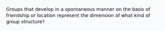 Groups that develop in a spontaneous manner on the basis of friendship or location represent the dimension of what kind of group structure?