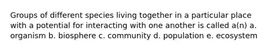 Groups of different species living together in a particular place with a potential for interacting with one another is called a(n) a. organism b. biosphere c. community d. population e. ecosystem