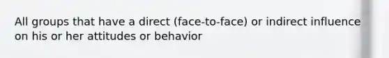 All groups that have a direct (face-to-face) or indirect influence on his or her attitudes or behavior