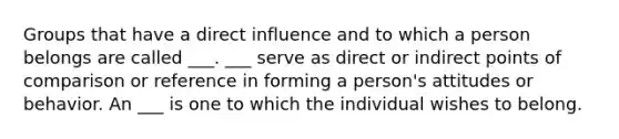 Groups that have a direct influence and to which a person belongs are called ___. ___ serve as direct or indirect points of comparison or reference in forming a person's attitudes or behavior. An ___ is one to which the individual wishes to belong.