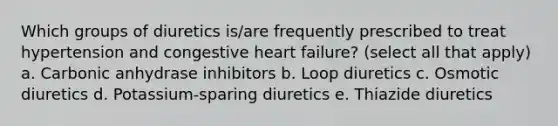 Which groups of diuretics is/are frequently prescribed to treat hypertension and congestive heart failure? (select all that apply) a. Carbonic anhydrase inhibitors b. Loop diuretics c. Osmotic diuretics d. Potassium-sparing diuretics e. Thiazide diuretics