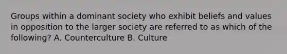 Groups within a dominant society who exhibit beliefs and values in opposition to the larger society are referred to as which of the following? A. Counterculture B. Culture