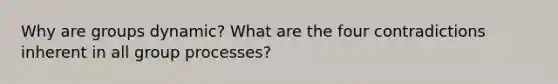 Why are groups dynamic? What are the four contradictions inherent in all group processes?