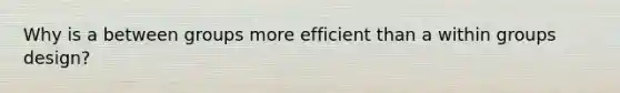 Why is a between groups more efficient than a within groups design?