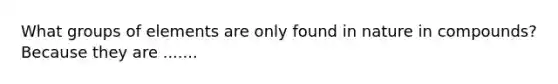 What groups of elements are only found in nature in compounds? Because they are .......