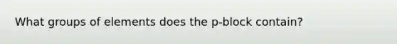 What groups of elements does the p-block contain?