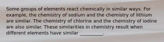 Some groups of elements react chemically in similar ways. For example, the chemistry of sodium and the chemistry of lithium are similar. The chemistry of chlorine and the chemistry of iodine are also similar. These similarities in chemistry result when different elements have similar __________.