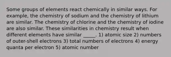 Some groups of elements react chemically in similar ways. For example, the chemistry of sodium and the chemistry of lithium are similar. The chemistry of chlorine and the chemistry of iodine are also similar. These similarities in chemistry result when different elements have similar _____. 1) atomic size 2) numbers of outer-shell electrons 3) total numbers of electrons 4) energy quanta per electron 5) atomic number