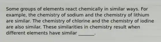 Some groups of elements react chemically in similar ways. For example, the chemistry of sodium and the chemistry of lithium are similar. The chemistry of chlorine and the chemistry of iodine are also similar. These similarities in chemistry result when different elements have similar _______.