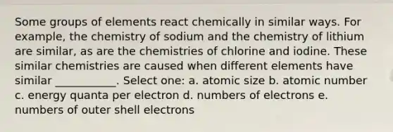 Some groups of elements react chemically in similar ways. For example, the chemistry of sodium and the chemistry of lithium are similar, as are the chemistries of chlorine and iodine. These similar chemistries are caused when different elements have similar ___________. Select one: a. atomic size b. atomic number c. energy quanta per electron d. numbers of electrons e. numbers of outer shell electrons