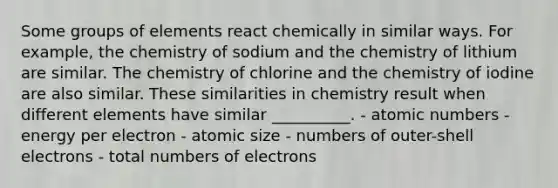 Some groups of elements react chemically in similar ways. For example, the chemistry of sodium and the chemistry of lithium are similar. The chemistry of chlorine and the chemistry of iodine are also similar. These similarities in chemistry result when different elements have similar __________. - atomic numbers - energy per electron - atomic size - numbers of outer-shell electrons - total numbers of electrons