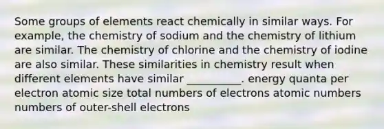 Some groups of elements react chemically in similar ways. For example, the chemistry of sodium and the chemistry of lithium are similar. The chemistry of chlorine and the chemistry of iodine are also similar. These similarities in chemistry result when different elements have similar __________. energy quanta per electron atomic size total numbers of electrons atomic numbers numbers of outer-shell electrons