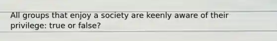 All groups that enjoy a society are keenly aware of their privilege: true or false?